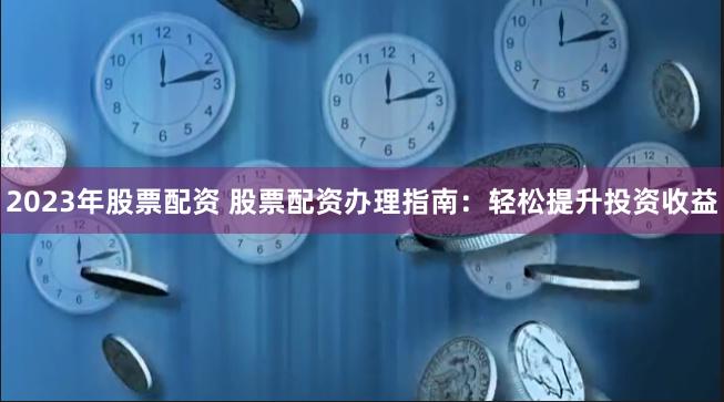 2023年股票配资 股票配资办理指南：轻松提升投资收益
