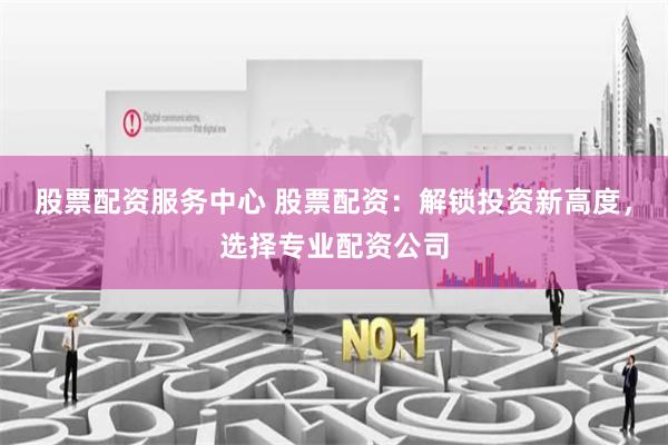 股票配资服务中心 股票配资：解锁投资新高度，选择专业配资公司