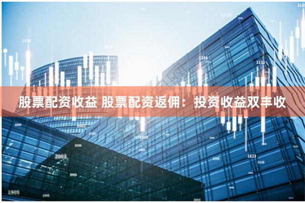 股票配资收益 股票配资返佣：投资收益双丰收