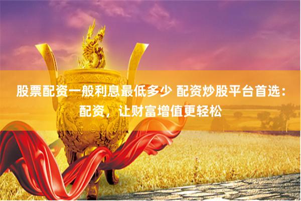 股票配资一般利息最低多少 配资炒股平台首选：配资，让财富增值更轻松