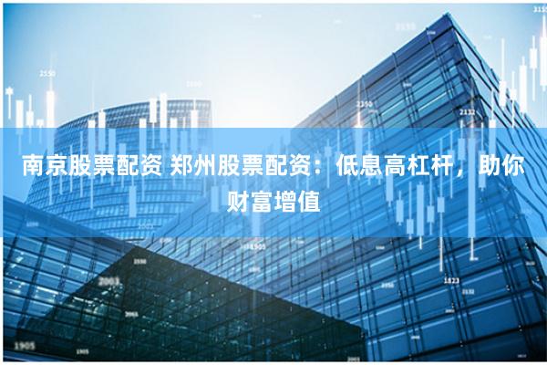 南京股票配资 郑州股票配资：低息高杠杆，助你财富增值
