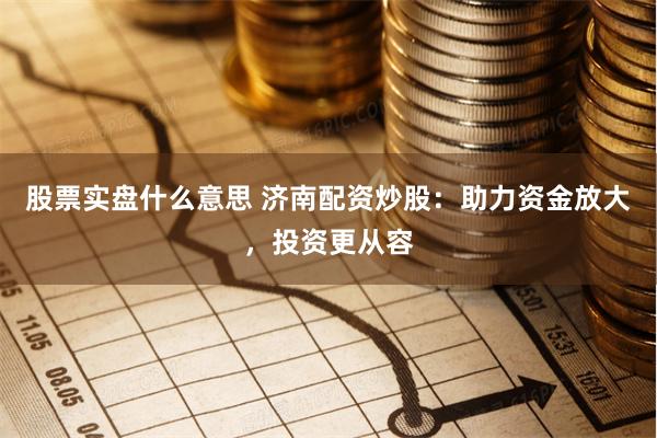 股票实盘什么意思 济南配资炒股：助力资金放大，投资更从容