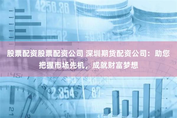 股票配资股票配资公司 深圳期货配资公司：助您把握市场先机，成就财富梦想
