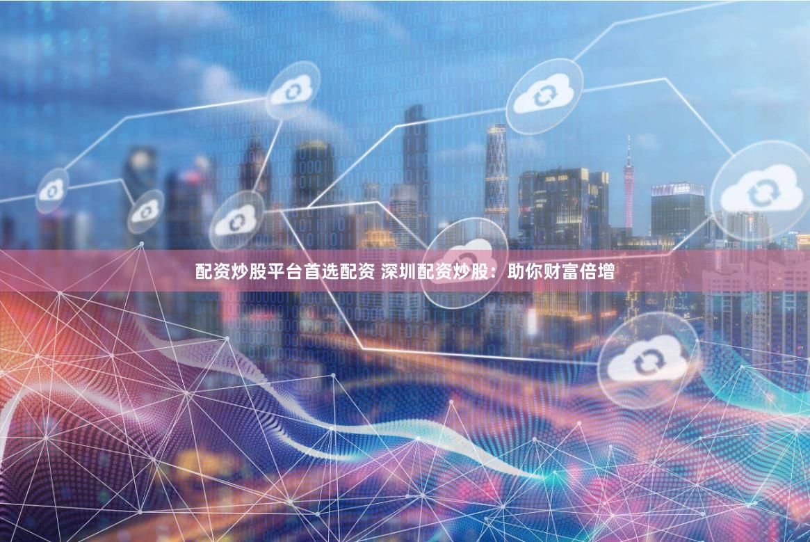 配资炒股平台首选配资 深圳配资炒股：助你财富倍增
