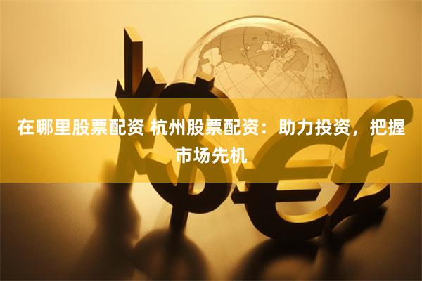 在哪里股票配资 杭州股票配资：助力投资，把握市场先机