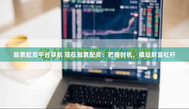 股票配资平台导航 现在股票配资：把握时机，撬动财富杠杆