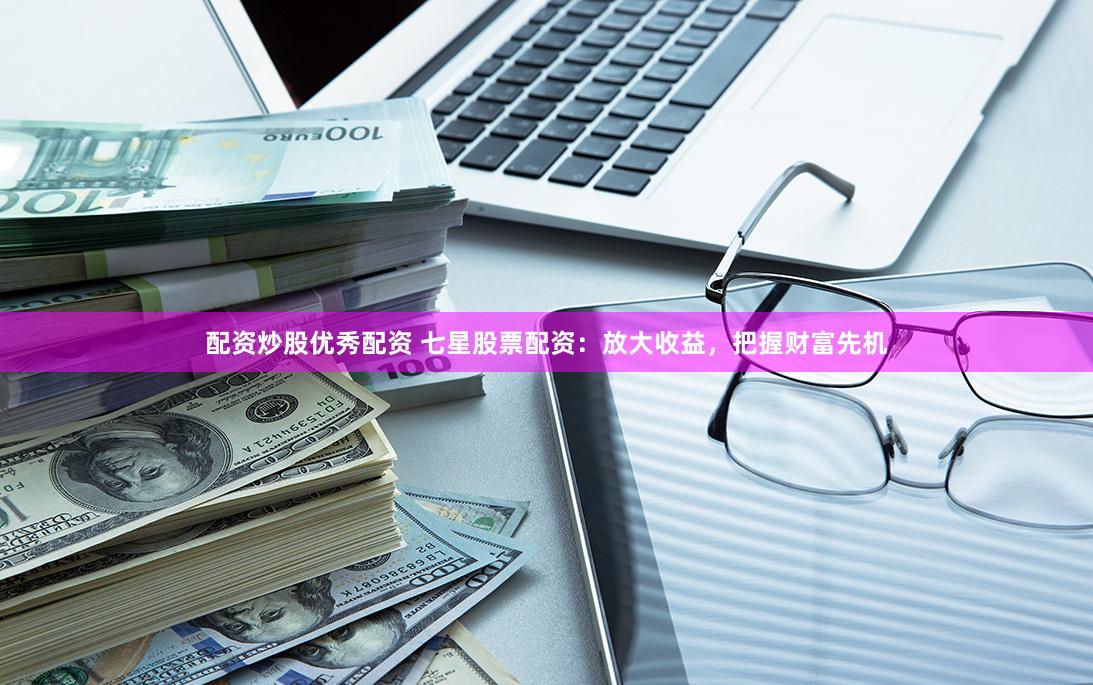 配资炒股优秀配资 七星股票配资：放大收益，把握财富先机