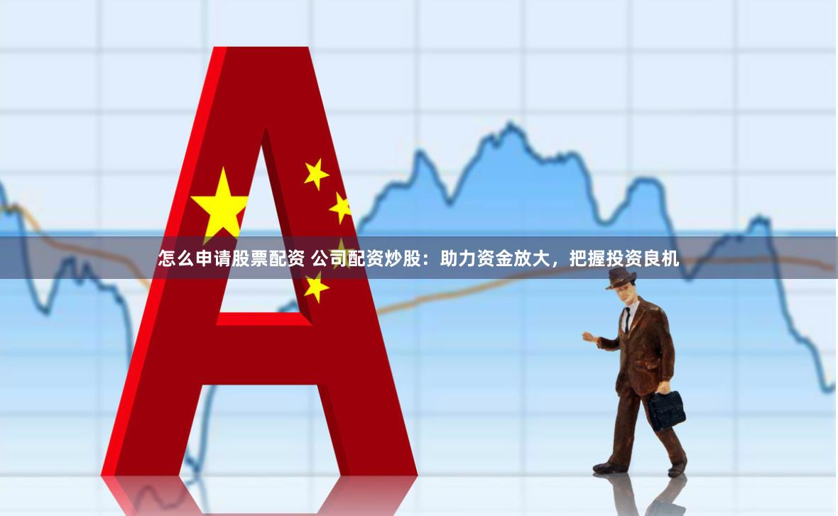 怎么申请股票配资 公司配资炒股：助力资金放大，把握投资良机
