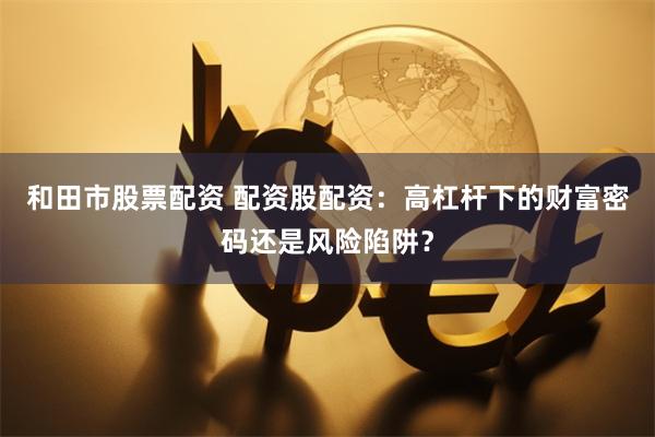 和田市股票配资 配资股配资：高杠杆下的财富密码还是风险陷阱？