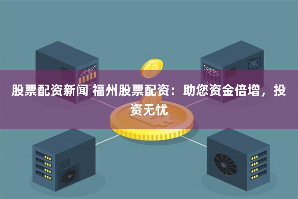 股票配资新闻 福州股票配资：助您资金倍增，投资无忧