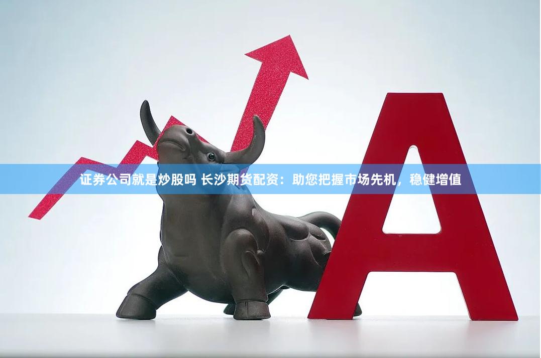证券公司就是炒股吗 长沙期货配资：助您把握市场先机，稳健增值