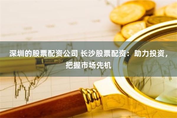 深圳的股票配资公司 长沙股票配资：助力投资，把握市场先机
