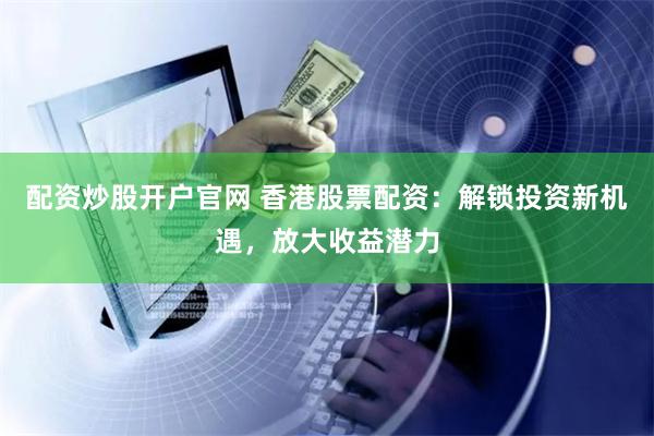 配资炒股开户官网 香港股票配资：解锁投资新机遇，放大收益潜力