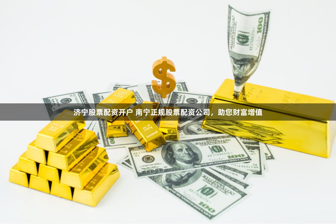 济宁股票配资开户 南宁正规股票配资公司，助您财富增值